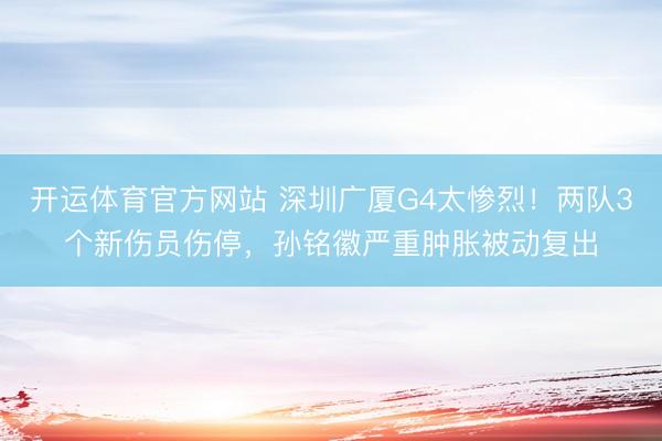 开运体育官方网站 深圳广厦G4太惨烈！两队3个新伤员伤停，孙铭徽严重肿胀被动复出