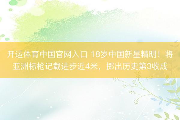 开运体育中国官网入口 18岁中国新星精明！将亚洲标枪记载进步近4米，掷出历史第3收成