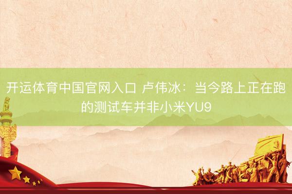 开运体育中国官网入口 卢伟冰：当今路上正在跑的测试车并非小米YU9
