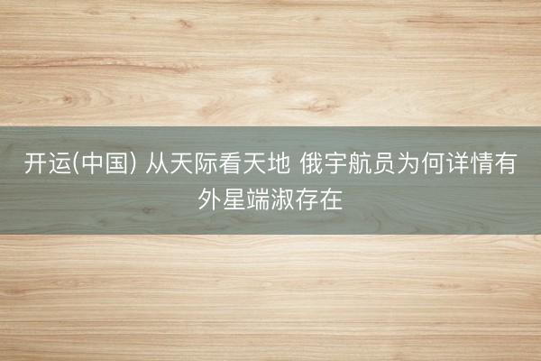 开运(中国) 从天际看天地 俄宇航员为何详情有外星端淑存在
