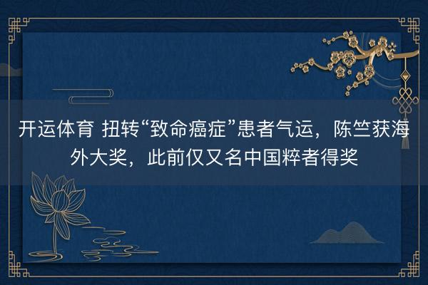 开运体育 扭转“致命癌症”患者气运，陈竺获海外大奖，此前仅又名中国粹者得奖