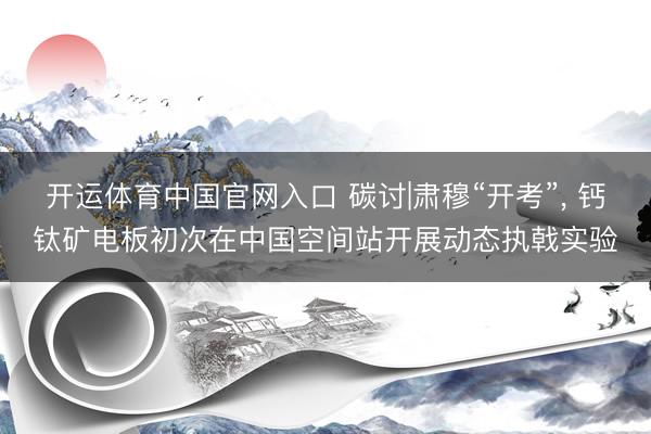 开运体育中国官网入口 碳讨|肃穆“开考”, 钙钛矿电板初次在中国空间站开展动态执戟实验