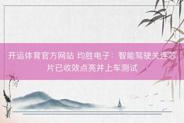开运体育官方网站 均胜电子:智能驾驶关连芯片已收效点亮并上车测试