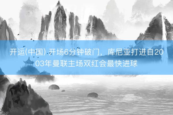 开运(中国) 开场6分钟破门，库尼亚打进自2003年曼联主场双红会最快进球