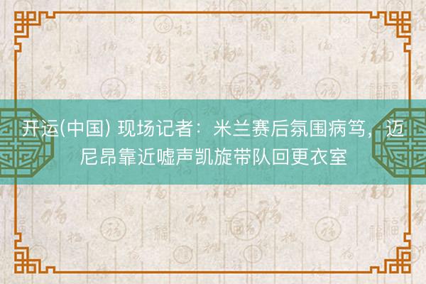 开运(中国) 现场记者：米兰赛后氛围病笃，迈尼昂靠近嘘声凯旋带队回更衣室