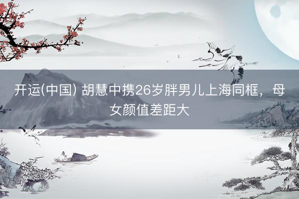 开运(中国) 胡慧中携26岁胖男儿上海同框，母女颜值差距大