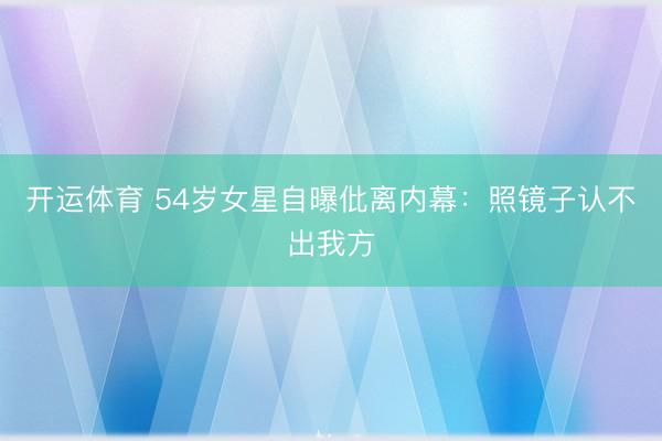 开运体育 54岁女星自曝仳离内幕：照镜子认不出我方