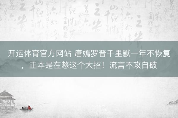 开运体育官方网站 唐嫣罗晋千里默一年不恢复，正本是在憋这个大招！流言不攻自破