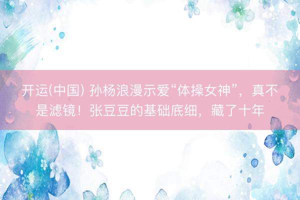 开运(中国) 孙杨浪漫示爱“体操女神”，真不是滤镜！张豆豆的基础底细，藏了十年
