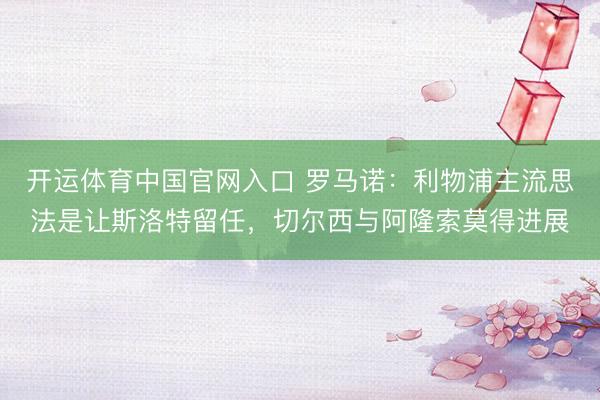 开运体育中国官网入口 罗马诺：利物浦主流思法是让斯洛特留任，切尔西与阿隆索莫得进展