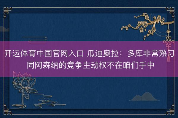 开运体育中国官网入口 瓜迪奥拉：多库非常熟习 同阿森纳的竞争主动权不在咱们手中