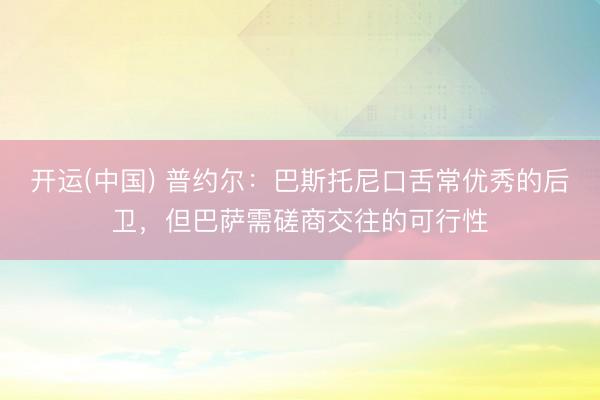 开运(中国) 普约尔：巴斯托尼口舌常优秀的后卫，但巴萨需磋商交往的可行性