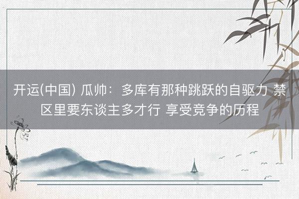 开运(中国) 瓜帅：多库有那种跳跃的自驱力 禁区里要东谈主多才行 享受竞争的历程
