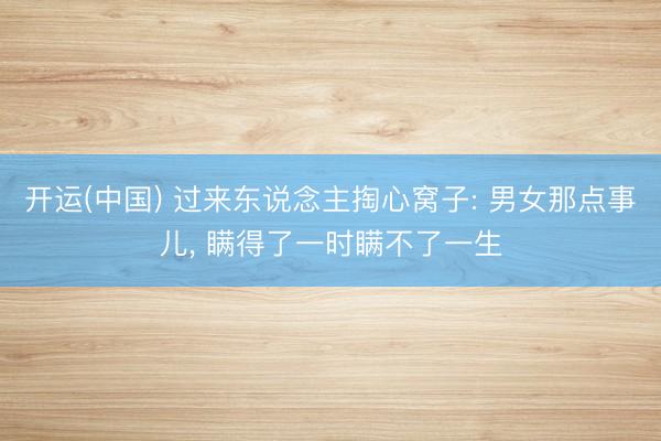 开运(中国) 过来东说念主掏心窝子: 男女那点事儿， 瞒得了一时瞒不了一生