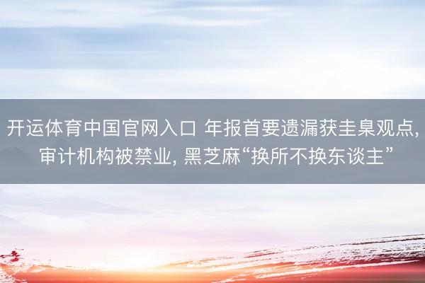 开运体育中国官网入口 年报首要遗漏获圭臬观点， 审计机构被禁业， 黑芝麻“换所不换东谈主”