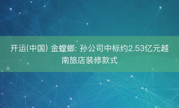 开运(中国) 金螳螂: 孙公司中标约2.53亿元越南旅店装修款式