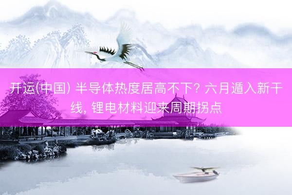 开运(中国) 半导体热度居高不下? 六月遁入新干线， 锂电材料迎来周期拐点