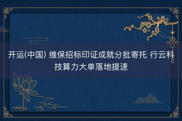 开运(中国) 维保招标印证成就分批寄托 行云科技算力大单落地提速