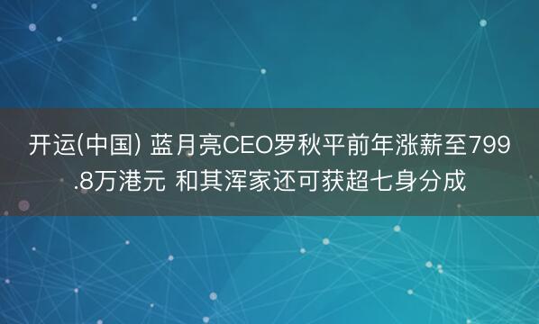 开运(中国) 蓝月亮CEO罗秋平前年涨薪至799.8万港元 和其浑家还可获超七身分成