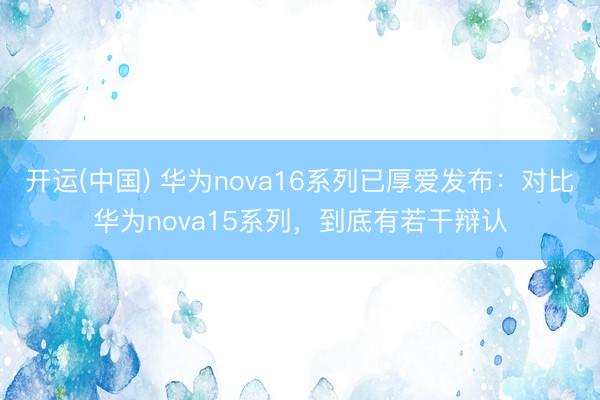 开运(中国) 华为nova16系列已厚爱发布：对比华为nova15系列，到底有若干辩认