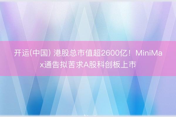 开运(中国) 港股总市值超2600亿！MiniMax通告拟苦求A股科创板上市