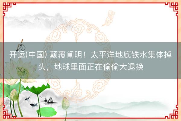 开运(中国) 颠覆阐明！太平洋地底铁水集体掉头，地球里面正在偷偷大退换