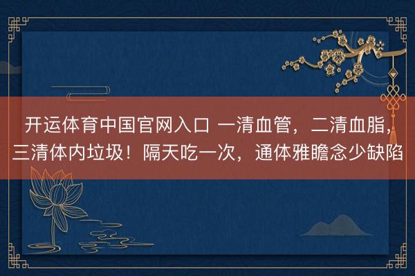 开运体育中国官网入口 一清血管，二清血脂，三清体内垃圾！隔天吃一次，通体雅瞻念少缺陷
