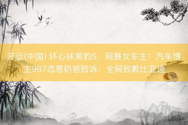 开运(中国) 坏心抹黑豹5、网暴女车主！汽车博主987恣意奶爸败诉：全网致歉比亚迪