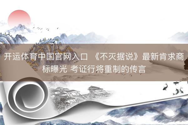 开运体育中国官网入口 《不灭据说》最新肯求商标曝光 考证行将重制的传言