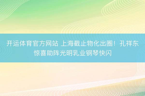开运体育官方网站 上海截止物化出圈！孔祥东惊喜助阵光明乳业钢琴快闪