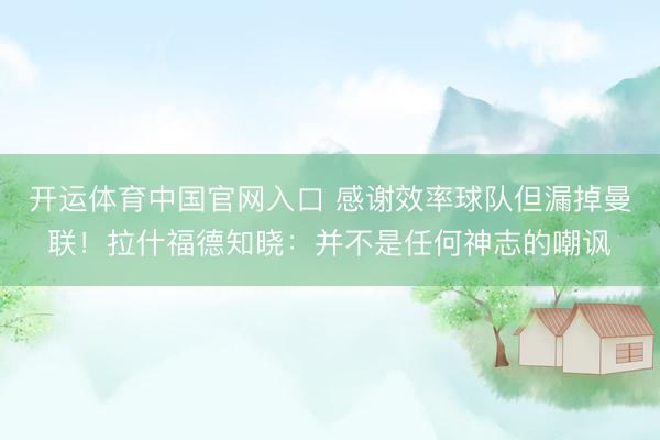开运体育中国官网入口 感谢效率球队但漏掉曼联！拉什福德知晓：并不是任何神志的嘲讽