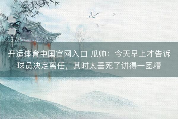 开运体育中国官网入口 瓜帅：今天早上才告诉球员决定离任，其时太垂死了讲得一团糟