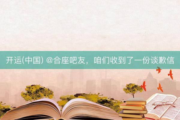 开运(中国) @合座吧友，咱们收到了一份谈歉信