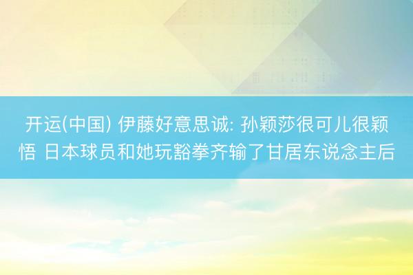开运(中国) 伊藤好意思诚: 孙颖莎很可儿很颖悟 日本球员和