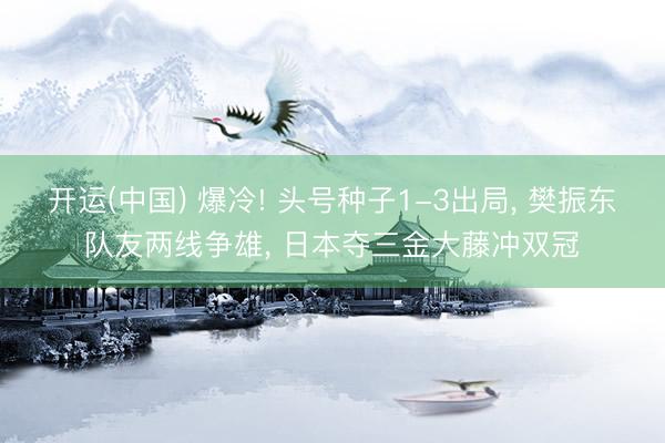 开运(中国) 爆冷! 头号种子1-3出局, 樊振东队友两线争