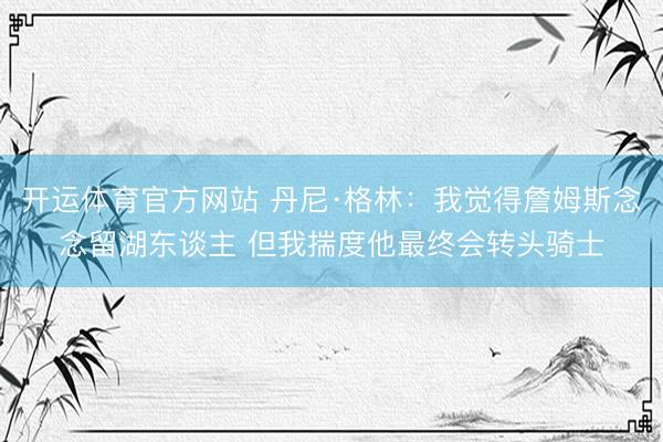 开运体育官方网站 丹尼·格林：我觉得詹姆斯念念留湖东谈主 但我揣度他最终会转头骑士