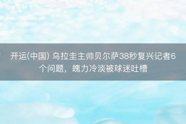 开运(中国) 乌拉圭主帅贝尔萨38秒复兴记者6个问题，魄力冷淡被球迷吐槽