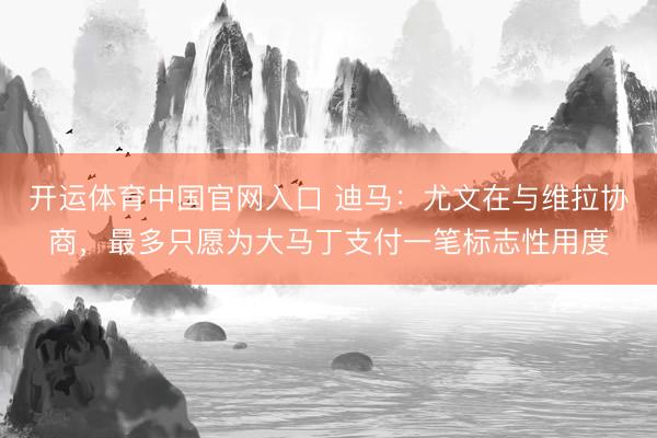 开运体育中国官网入口 迪马:尤文在与维拉协商,最多只愿为大马丁支付一笔标志性用度