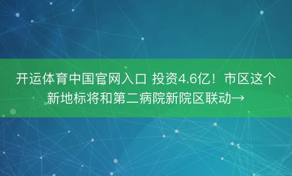 开运体育中国官网入口 投资4.6亿！市区这个新地标将和第二病院新院区联动→