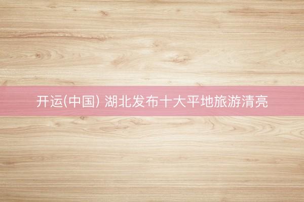 开运(中国) 湖北发布十大平地旅游清亮