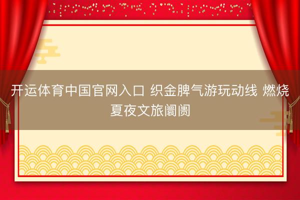 开运体育中国官网入口 织金脾气游玩动线 燃烧夏夜文旅阛阓