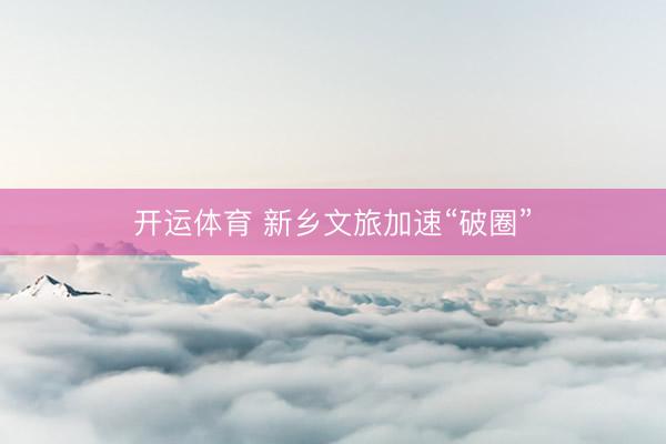 开运体育 新乡文旅加速“破圈”