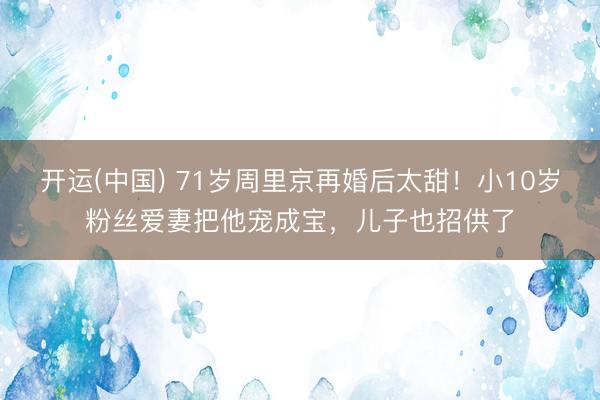 开运(中国) 71岁周里京再婚后太甜！小10岁粉丝爱妻把他宠成宝，儿子也招供了