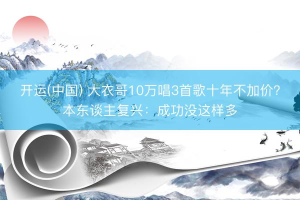 开运(中国) 大衣哥10万唱3首歌十年不加价？本东谈主复兴：成功没这样多