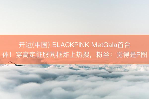 开运(中国) BLACKPINK MetGala首合体！穿高定征服同框炸上热搜，粉丝：觉得是P图