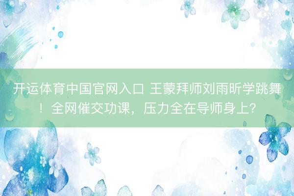 开运体育中国官网入口 王蒙拜师刘雨昕学跳舞！全网催交功课，压力全在导师身上？