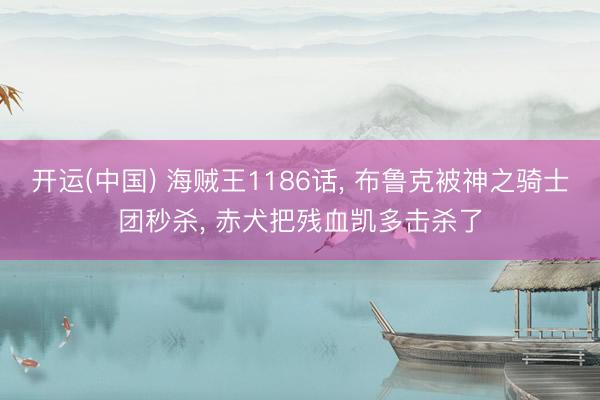 开运(中国) 海贼王1186话， 布鲁克被神之骑士团秒杀， 赤犬把残血凯多击杀了