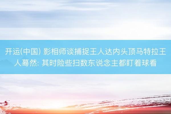 开运(中国) 影相师谈捕捉王人达内头顶马特拉王人蓦然: 其时险些扫数东说念主都盯着球看