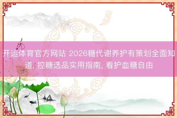 开运体育官方网站 2026糖代谢养护有策划全面知道， 控糖选品实用指南， 看护血糖自由