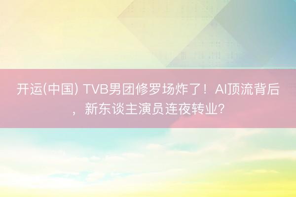开运(中国) TVB男团修罗场炸了！AI顶流背后，新东谈主演员连夜转业？